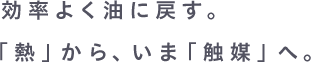 公立よく油に戻す。「熱」から、いま「触媒」へ。