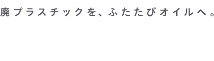 廃プラスチックを、ふたたびオイルへ。RE:OILを進める会社です。私たちは、環境エネルギー株式会社。
