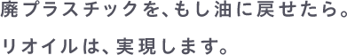 廃プラスチックを、もし油に戻せたら。リオイルは、実現します。